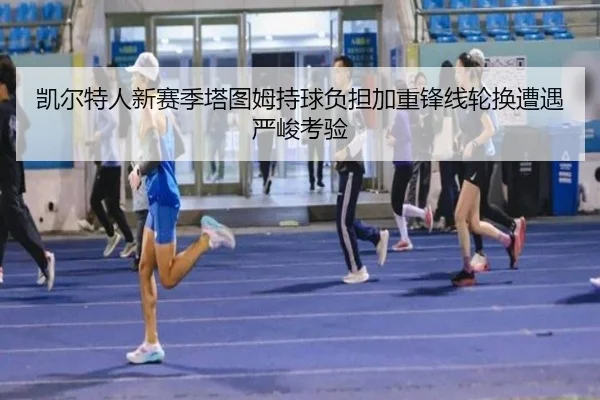 凯尔特人新赛季塔图姆持球负担加重锋线轮换遭遇严峻考验 - qyh
